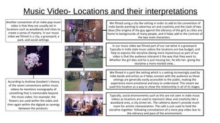 Music Video- Locations and their interpretations
Another convention of an indie-pop music
video is that they are usually set in
locations such as woodlands and cities to
create a sense of mystery. In our music
video we filmed in a city, a graveyard, a
park, and social settings.
We filmed using a city like setting in order to add to the convention of
indie bands wanting to advertise art and creativity and the clash of two
ideas [the enigma of the guy against the vibrancy of the girl] as cities are
home to backgrounds of many people, and it helps add to the contrast of
the two main characters.
In our music video we filmed part of our narrative in a graveyard.
Typically in Indie style music videos the locations are low budget, and
help to express the storyline (being more mysterious) as part of our
video is that the audience interpret it the way that they want to.
Whether the girl dies and he is just missing her, he kills her- giving the
storyline a more morbid view…
We filmed in a park like setting which is a setting increasingly used by
indie bands and artists as it helps connect with the audience as these
settings are generally easily accessible to the public, making the
experience more emotional and easy to understand. This meant we
used this location as a way to show the relationship in all of its stages.
Typically, social environments such as this are not seen in indie music
videos as locations are used to represent ideas and creativity like a
woodland area, a city street etc. The cafeteria doesn’t provide much
room for artistic interpretation. The café is just used to hold the
storyline together- following connotations of a more pop video due to
the vibrancy and pace of the environment.
According to Andrew Goodwin’s theory
of the seven conventions within music
videos he mentions iconography of
something that is memorable beyond
the music video. For example, the
flowers are used within the video and
then again within the digipak as synergy
between the products.
 