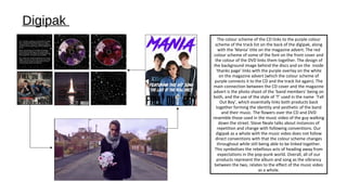 The colour scheme of the CD links to the purple colour
scheme of the track list on the back of the digipak, along
with the ‘Mania’ title on the magazine advert. The red
colour scheme of some of the font on the front cover and
the colour of the DVD links them together. The design of
the background image behind the discs and on the inside
‘thanks page’ links with the purple overlay on the white
on the magazine advert (which the colour scheme of
purple connects it to the CD and the track list again). The
main connection between the CD cover and the magazine
advert is the photo shoot of the ‘band members’ being on
both, and the use of the style of ‘T’ used in the name ‘Fall
Out Boy’, which essentially links both products back
together forming the identity and aesthetic of the band
and their music. The flowers over the CD and DVD
resemble those used in the music video of the guy walking
down the street. Steve Neale talks about instances of
repetition and change with following conventions. Our
digipak as a whole with the music video does not follow
direct conventions with that the colour scheme changes
throughout while still being able to be linked together.
This symbolises the rebellious acts of heading away from
expectations in the pop-punk world. Overall, all of our
products represent the album and song as the vibrancy
between the two, relates to the effect of the music video
as a whole.
Digipak
 