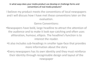 In what ways does your media product use develop or challenge forms and conventions of real media products?  I believe my product meets the conventions of local newspapers and I will discuss how I have met these conventions later on the evaluation.  Genre Conventions:  ,[object Object]