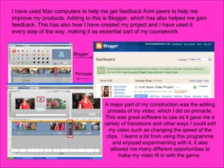 I have used Mac computers to help me get feedback from peers to help me improve my products. Adding to this is Blogger, which has also helped me gain feedback. This has also how I have created my project and I have used it every step of the way, making it as essential part of my coursework A major part of my construction was the editing process of my video, which I did on pinnacle. This was great software to use as it gave me a variety of transitions and other ways I could edit my video such as changing the speed of the clips.  I learnt a lot from using this programme and enjoyed experimenting with it, it also allowed me many different opportunities to make my video fit in with the genre.  Pinnacle Blogger 