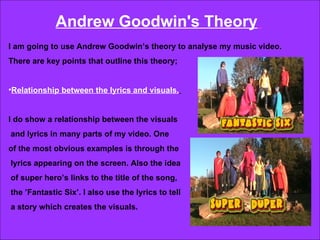 Andrew Goodwin's Theory   I am going to use Andrew Goodwin’s theory to analyse my music video.  There are key points that outline this theory; Relationship between the lyrics and visuals.   I do show a relationship between the visuals and lyrics in many parts of my video. One  of the most obvious examples is through the lyrics appearing on the screen. Also the idea of super hero’s links to the title of the song, the ’Fantastic Six’. I also use the lyrics to tell  a story which creates the visuals.  