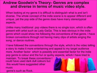 Andrew Goodwin’s Theory- Genres are complex and diverse in terms of music video style. When looking at my genre it is difficult to distinguish what is and isn't diverse. The whole concept of the indie scene is to appear different and unique, yet the pop side of the genre does have many stereotypical aspects. Unlike many traditional  pop videos there is no single icon, which is often present with artist such as Lady GaGa. This is less obvious in the indie genre which could show me following the conventions of that genre. I have broken conventions through not having many clips of artists singing the song, or dance routines.  I have followed the conventions through the style, which is the video telling a story to make it more entertaining and appeal to my target audience more. Another factor  which is possibly and essential factor for the indie pop genre is colour and the fun or quirky aspects, which I have tried to maintain. To break these conventions I could have used dark dull colours but this would have suggested other music genre’s such as Rock. 