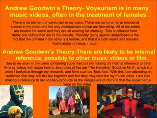Andrew Goodwin’s Theory- Voyeurism is in many music videos, often in the treatment of females . There is no element of voyeurism in my video. There are no romantic or emotional scenes in my video and the only relationships shown are friendship. All of the actors are treated the same and they are all wearing full clothing . This is different from many pop videos that are in the industry. Possibly going against stereotypes is the fact that the criminal in the story is a female, and that it is both males and females that maintain a heroic image.  Andrew Goodwin’s Theory-There are likely to be internal reference, possibly to other music videos or film. Due to my story in the video containing super hero’s I am making an internal reference to other films or videos with super hero’s. Examples of this are ‘The Hoosiers- Goodbye Mr A’, which is a video I looked at through my research, and films such as ‘Kick-Ass’. With this I am attracting an audience that may link the two together and feel they may also like my music video. I am also making a reference to my ancillary products as the images are of clothing that the super hero’s wear on the video.  