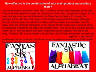 How effective is the combination of your main product and ancillary texts? The ancillary texts are shown here, the CD cover is the left and the poster at the right. They work well together through the colours and fonts. Also through the images, as the cape and eye mask are key features to the Super hero’s identity. In this way the products link in with the music video as the image shows what they wear. Although they do not give away any part of the video, and the images are not taken from the video, all of the products fit together. A key reason for this is the colour scheme which is maintained throughout the video and ancillary texts. The text is also unusual and fun which links in with the genre and video which have quirky aspects. The title of the song, ‘Fantastic Six’ is also literally a visual effect on the video which links the products  together.  I also think it is effective that the products don’t show any or the actors or actresses as it fits in with the ‘secret identity’ or a superhero.  