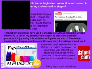 How did you use media technologies in construction and research, planning and evaluation stages? I have used a variety of media technologies to help me create my product. Through the stages or research I used sites such as youtube to watch videos that I could analyse to help me understand and get inspiration from a professional music video. Through my planning I have used technologies such as fireworks, which I continued to use in my construction stages, to create my ancillary products. I enjoy using this software as it gives me a lot of freedom in manipulating images, and I constantly expand my knowledge when I use it.  I have also used websites such as Dafont.com, which has helped me experiment with different font styles that I could use for my products. This was an important process as it is an effective way of  linking my product to the indie pop genre.  