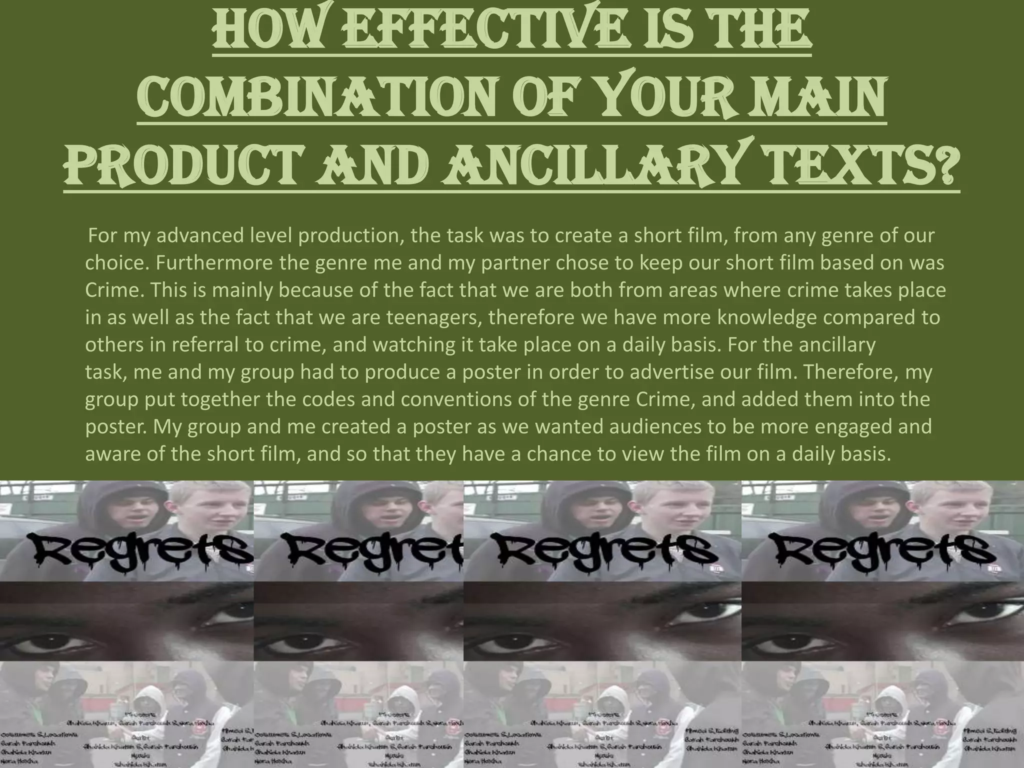 How effective is the
combination of your main
product and ancillary texts?
For my advanced level production, the task was to create a short film, from any genre of our
choice. Furthermore the genre me and my partner chose to keep our short film based on was
Crime. This is mainly because of the fact that we are both from areas where crime takes place
in as well as the fact that we are teenagers, therefore we have more knowledge compared to
others in referral to crime, and watching it take place on a daily basis. For the ancillary
task, me and my group had to produce a poster in order to advertise our film. Therefore, my
group put together the codes and conventions of the genre Crime, and added them into the
poster. My group and me created a poster as we wanted audiences to be more engaged and
aware of the short film, and so that they have a chance to view the film on a daily basis.
 
