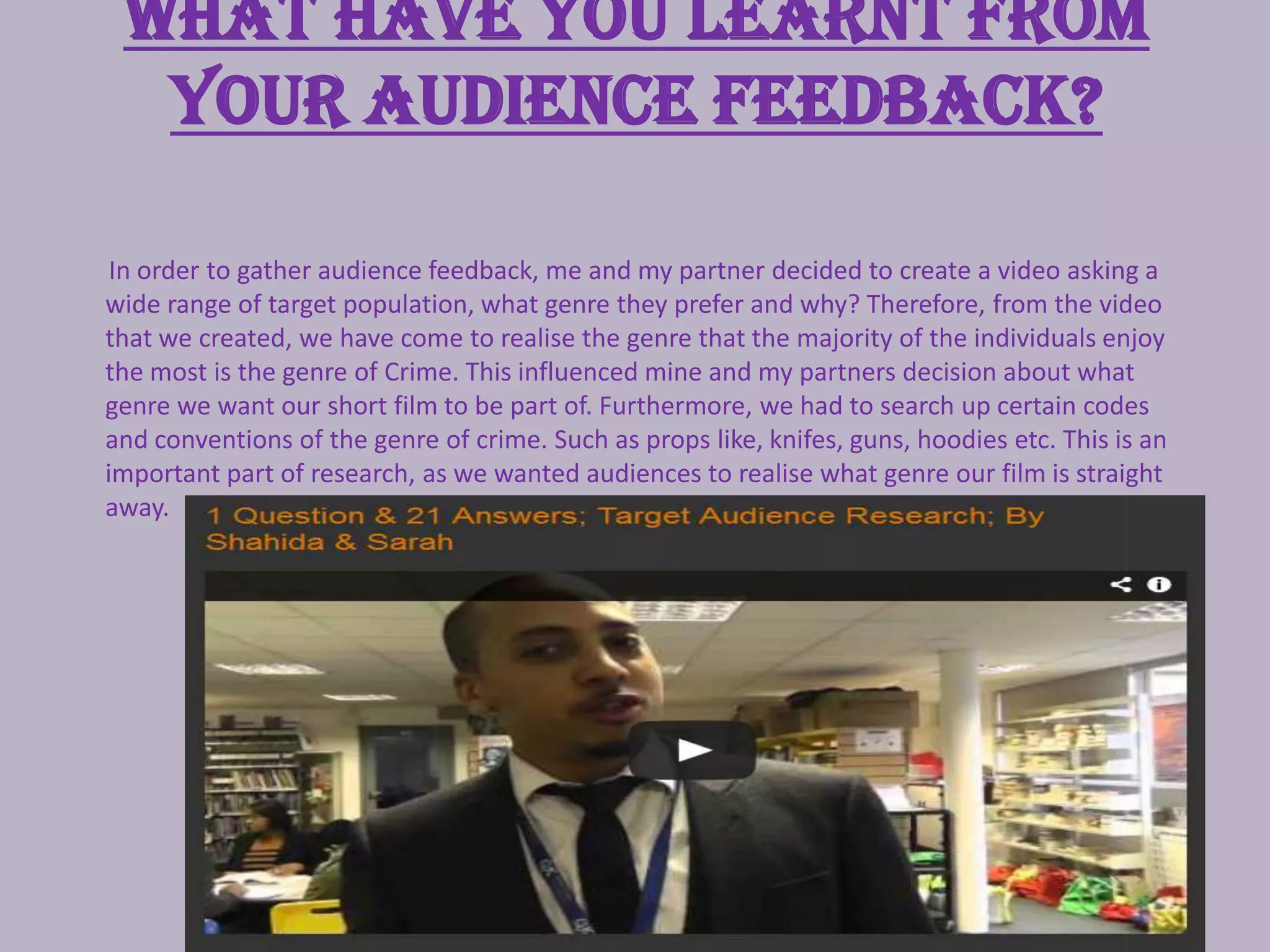 What have you learnt from
your audience feedback?
In order to gather audience feedback, me and my partner decided to create a video asking a
wide range of target population, what genre they prefer and why? Therefore, from the video
that we created, we have come to realise the genre that the majority of the individuals enjoy
the most is the genre of Crime. This influenced mine and my partners decision about what
genre we want our short film to be part of. Furthermore, we had to search up certain codes
and conventions of the genre of crime. Such as props like, knifes, guns, hoodies etc. This is an
important part of research, as we wanted audiences to realise what genre our film is straight
away.
 
