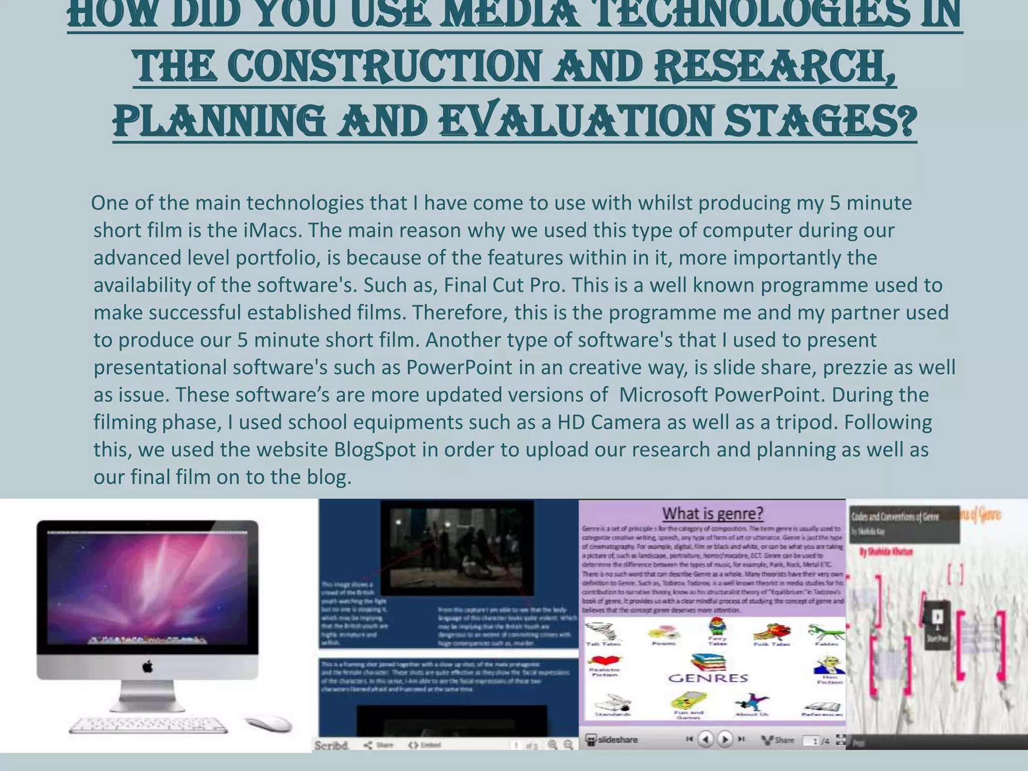 How did you use media technologies in
the construction and research,
planning and evaluation stages?
One of the main technologies that I have come to use with whilst producing my 5 minute
short film is the iMacs. The main reason why we used this type of computer during our
advanced level portfolio, is because of the features within in it, more importantly the
availability of the software's. Such as, Final Cut Pro. This is a well known programme used to
make successful established films. Therefore, this is the programme me and my partner used
to produce our 5 minute short film. Another type of software's that I used to present
presentational software's such as PowerPoint in an creative way, is slide share, prezzie as well
as issue. These software’s are more updated versions of Microsoft PowerPoint. During the
filming phase, I used school equipments such as a HD Camera as well as a tripod. Following
this, we used the website BlogSpot in order to upload our research and planning as well as
our final film on to the blog.
 