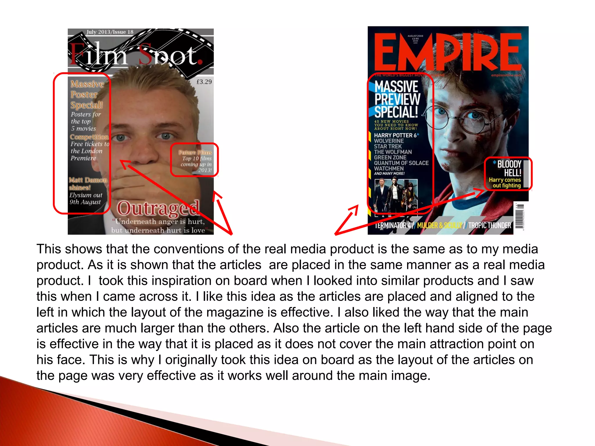 This shows that the conventions of the real media product is the same as to my media
product. As it is shown that the articles are placed in the same manner as a real media
product. I took this inspiration on board when I looked into similar products and I saw
this when I came across it. I like this idea as the articles are placed and aligned to the
left in which the layout of the magazine is effective. I also liked the way that the main
articles are much larger than the others. Also the article on the left hand side of the page
is effective in the way that it is placed as it does not cover the main attraction point on
his face. This is why I originally took this idea on board as the layout of the articles on
the page was very effective as it works well around the main image.
 
