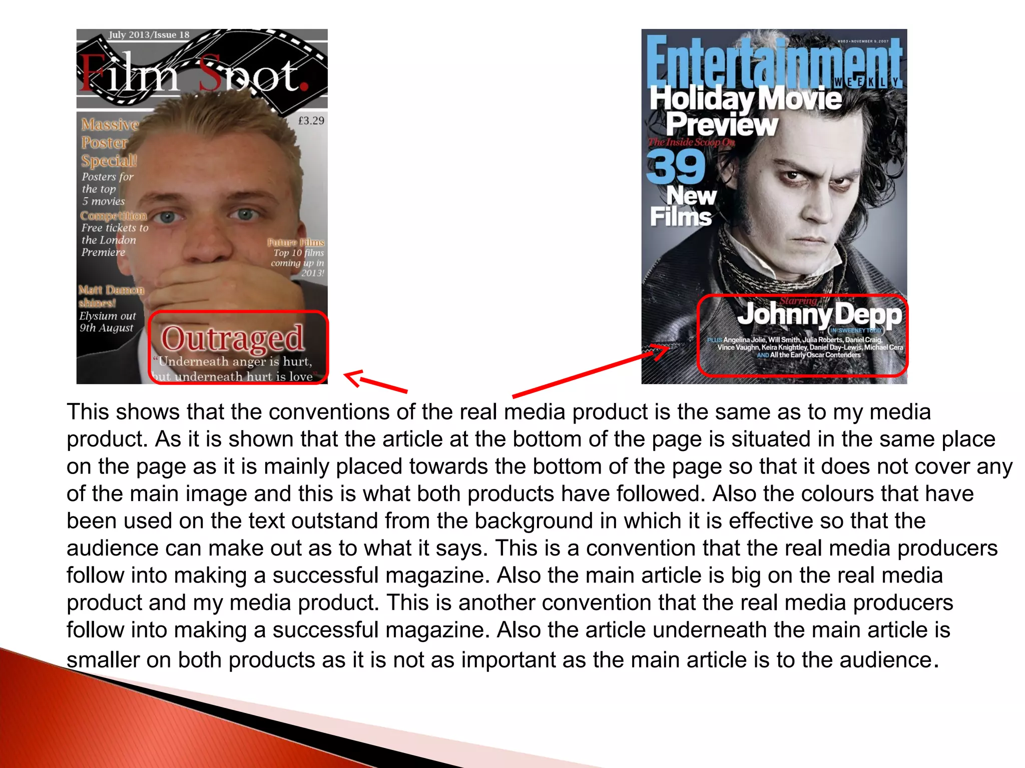 This shows that the conventions of the real media product is the same as to my media
product. As it is shown that the article at the bottom of the page is situated in the same place
on the page as it is mainly placed towards the bottom of the page so that it does not cover any
of the main image and this is what both products have followed. Also the colours that have
been used on the text outstand from the background in which it is effective so that the
audience can make out as to what it says. This is a convention that the real media producers
follow into making a successful magazine. Also the main article is big on the real media
product and my media product. This is another convention that the real media producers
follow into making a successful magazine. Also the article underneath the main article is
smaller on both products as it is not as important as the main article is to the audience.
 