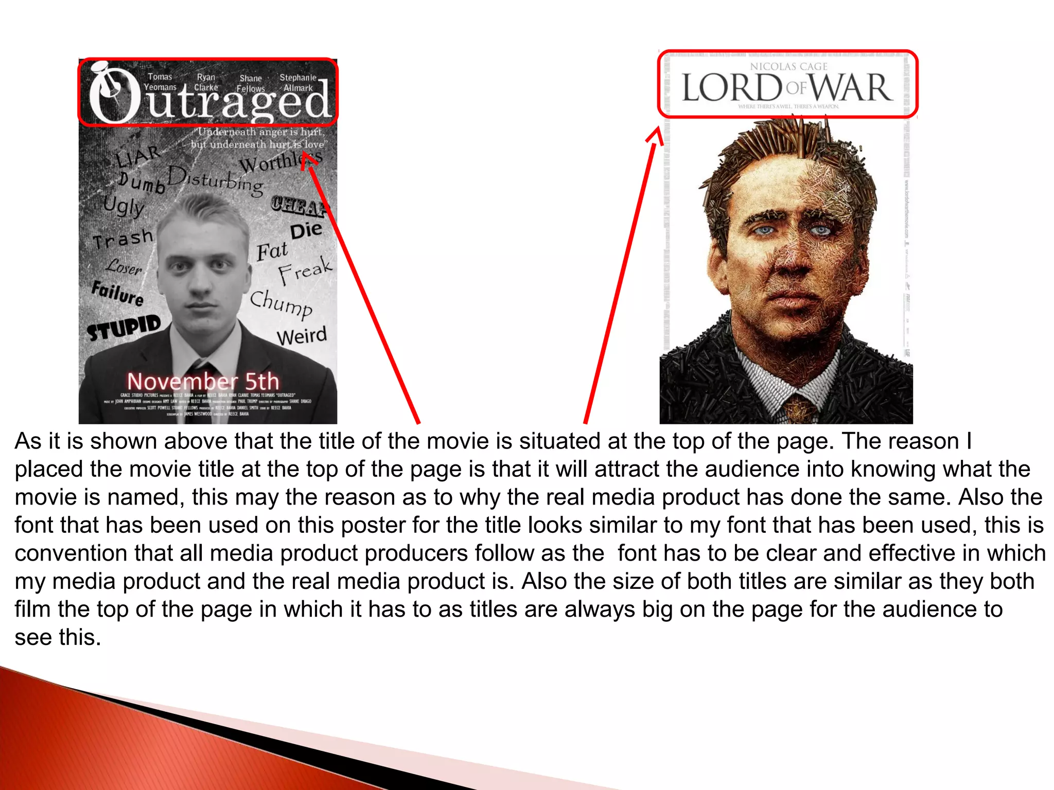 As it is shown above that the title of the movie is situated at the top of the page. The reason I
placed the movie title at the top of the page is that it will attract the audience into knowing what the
movie is named, this may the reason as to why the real media product has done the same. Also the
font that has been used on this poster for the title looks similar to my font that has been used, this is
convention that all media product producers follow as the font has to be clear and effective in which
my media product and the real media product is. Also the size of both titles are similar as they both
film the top of the page in which it has to as titles are always big on the page for the audience to
see this.
 