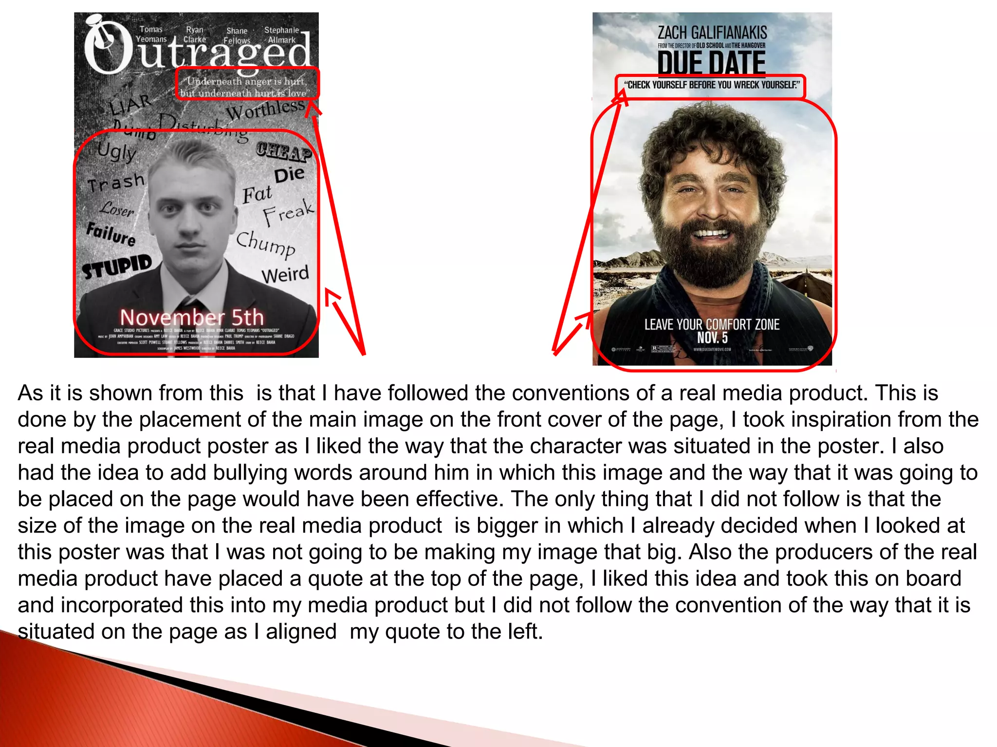 As it is shown from this is that I have followed the conventions of a real media product. This is
done by the placement of the main image on the front cover of the page, I took inspiration from the
real media product poster as I liked the way that the character was situated in the poster. I also
had the idea to add bullying words around him in which this image and the way that it was going to
be placed on the page would have been effective. The only thing that I did not follow is that the
size of the image on the real media product is bigger in which I already decided when I looked at
this poster was that I was not going to be making my image that big. Also the producers of the real
media product have placed a quote at the top of the page, I liked this idea and took this on board
and incorporated this into my media product but I did not follow the convention of the way that it is
situated on the page as I aligned my quote to the left.
 