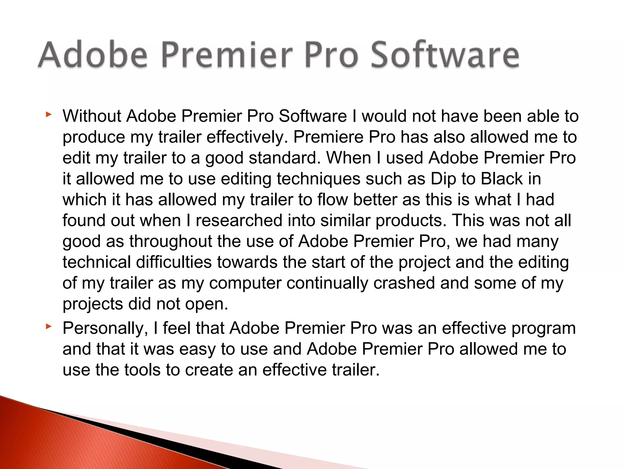  Without Adobe Premier Pro Software I would not have been able to
produce my trailer effectively. Premiere Pro has also allowed me to
edit my trailer to a good standard. When I used Adobe Premier Pro
it allowed me to use editing techniques such as Dip to Black in
which it has allowed my trailer to flow better as this is what I had
found out when I researched into similar products. This was not all
good as throughout the use of Adobe Premier Pro, we had many
technical difficulties towards the start of the project and the editing
of my trailer as my computer continually crashed and some of my
projects did not open.
 Personally, I feel that Adobe Premier Pro was an effective program
and that it was easy to use and Adobe Premier Pro allowed me to
use the tools to create an effective trailer.
 