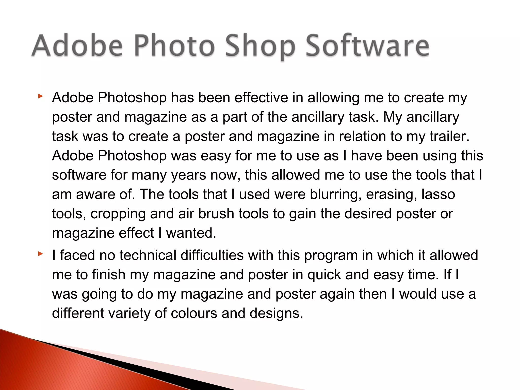 Adobe Photoshop has been effective in allowing me to create my
poster and magazine as a part of the ancillary task. My ancillary
task was to create a poster and magazine in relation to my trailer.
Adobe Photoshop was easy for me to use as I have been using this
software for many years now, this allowed me to use the tools that I
am aware of. The tools that I used were blurring, erasing, lasso
tools, cropping and air brush tools to gain the desired poster or
magazine effect I wanted.
 I faced no technical difficulties with this program in which it allowed
me to finish my magazine and poster in quick and easy time. If I
was going to do my magazine and poster again then I would use a
different variety of colours and designs.
 