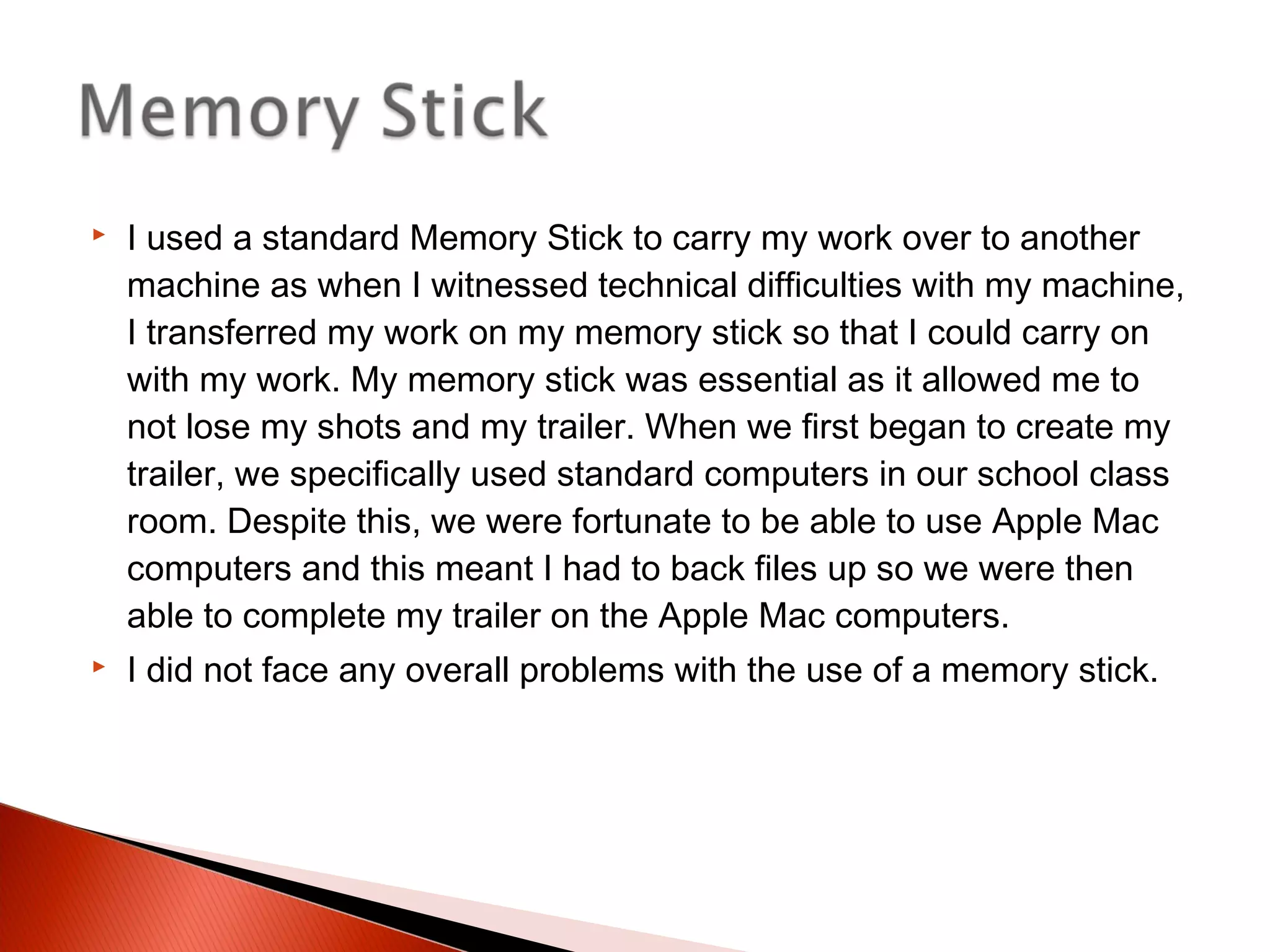  I used a standard Memory Stick to carry my work over to another
machine as when I witnessed technical difficulties with my machine,
I transferred my work on my memory stick so that I could carry on
with my work. My memory stick was essential as it allowed me to
not lose my shots and my trailer. When we first began to create my
trailer, we specifically used standard computers in our school class
room. Despite this, we were fortunate to be able to use Apple Mac
computers and this meant I had to back files up so we were then
able to complete my trailer on the Apple Mac computers.
 I did not face any overall problems with the use of a memory stick.
 