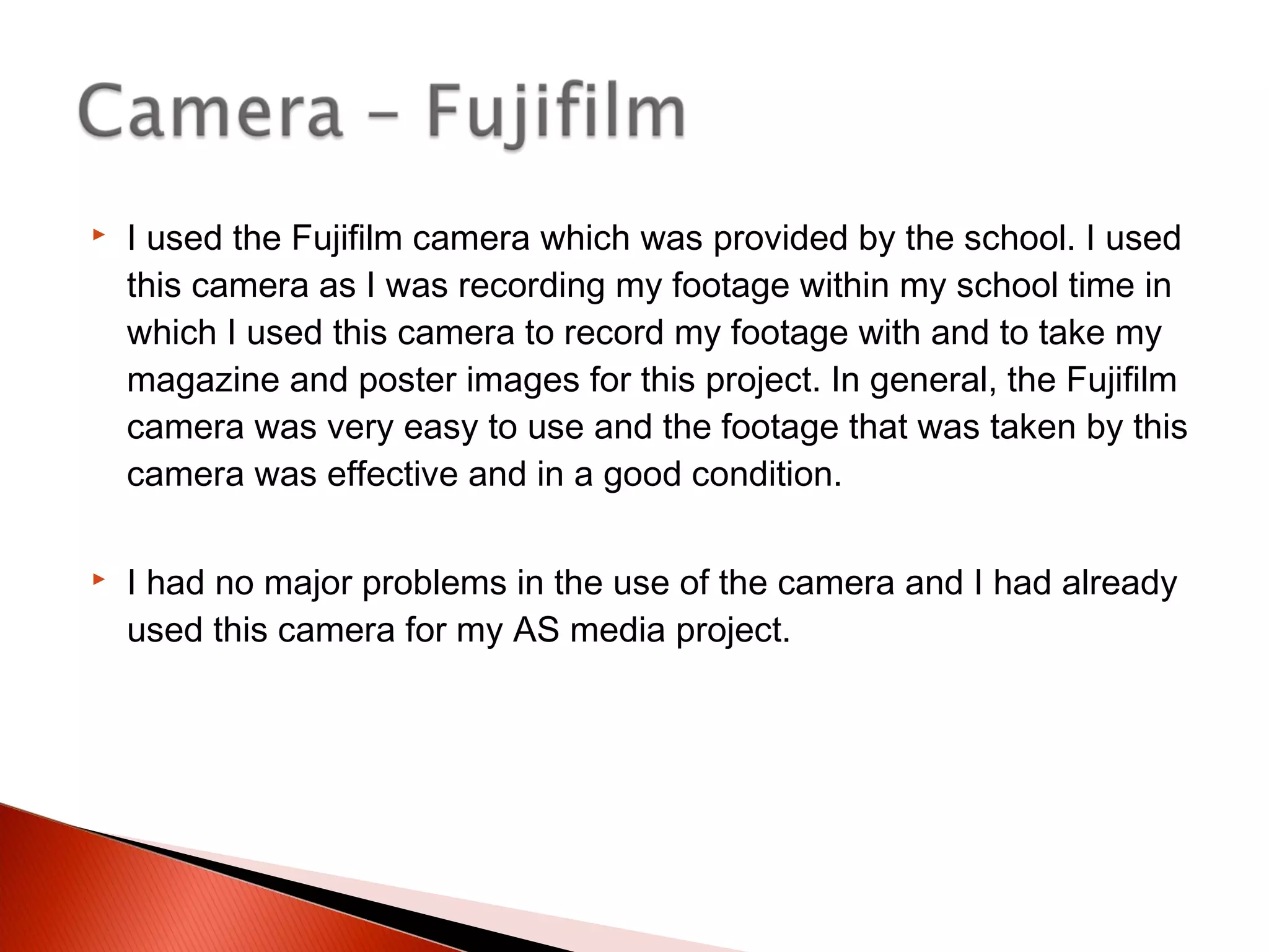  I used the Fujifilm camera which was provided by the school. I used
this camera as I was recording my footage within my school time in
which I used this camera to record my footage with and to take my
magazine and poster images for this project. In general, the Fujifilm
camera was very easy to use and the footage that was taken by this
camera was effective and in a good condition.
 I had no major problems in the use of the camera and I had already
used this camera for my AS media project.
 