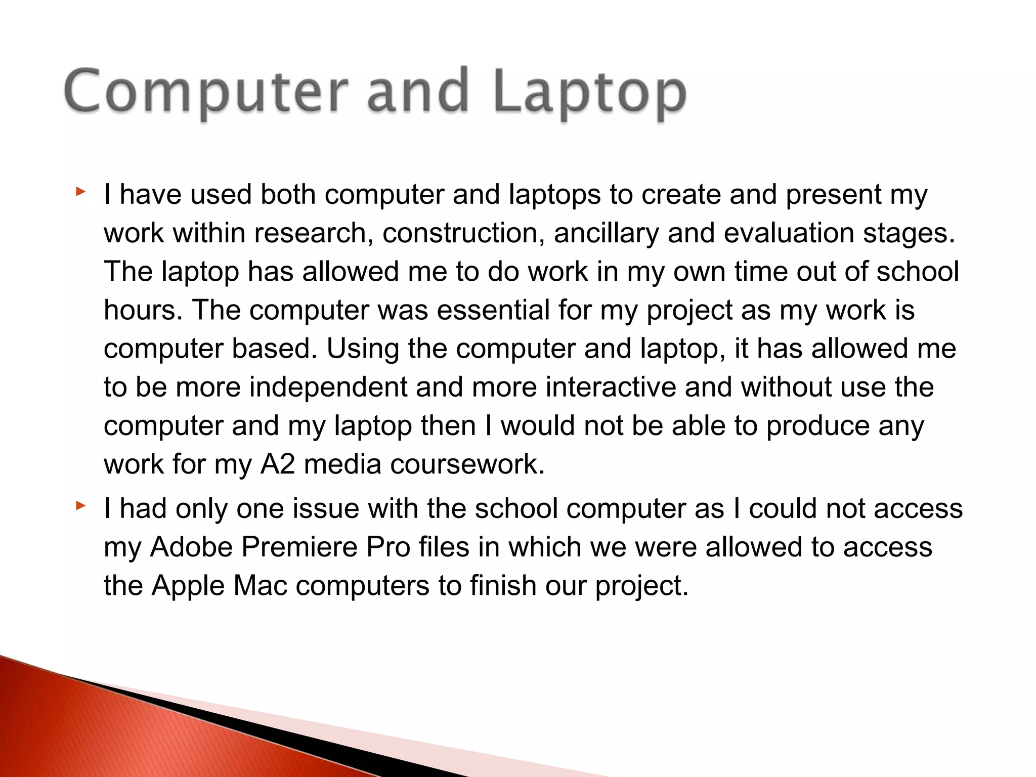  I have used both computer and laptops to create and present my
work within research, construction, ancillary and evaluation stages.
The laptop has allowed me to do work in my own time out of school
hours. The computer was essential for my project as my work is
computer based. Using the computer and laptop, it has allowed me
to be more independent and more interactive and without use the
computer and my laptop then I would not be able to produce any
work for my A2 media coursework.
 I had only one issue with the school computer as I could not access
my Adobe Premiere Pro files in which we were allowed to access
the Apple Mac computers to finish our project.
 