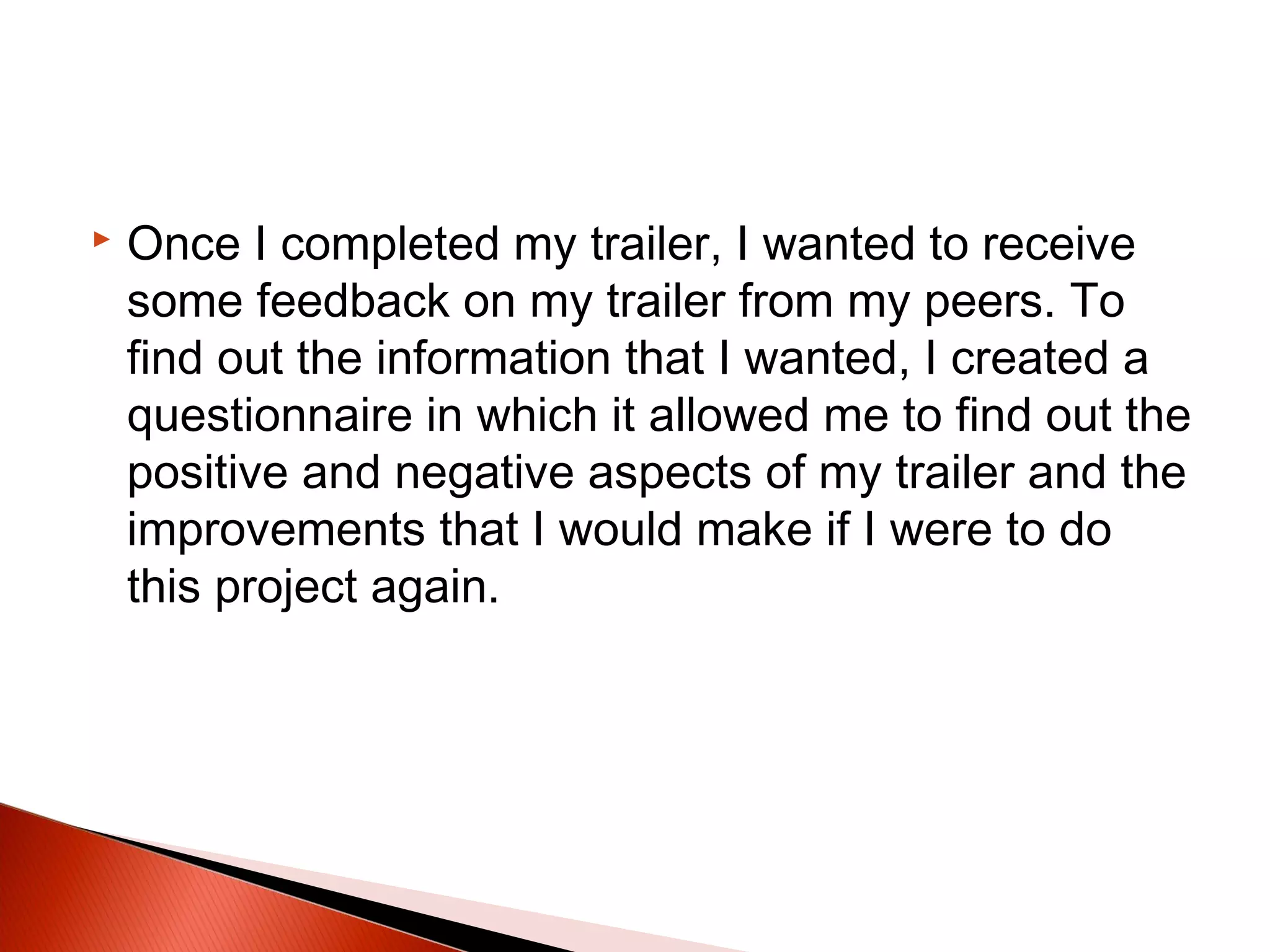  Once I completed my trailer, I wanted to receive
some feedback on my trailer from my peers. To
find out the information that I wanted, I created a
questionnaire in which it allowed me to find out the
positive and negative aspects of my trailer and the
improvements that I would make if I were to do
this project again.
 