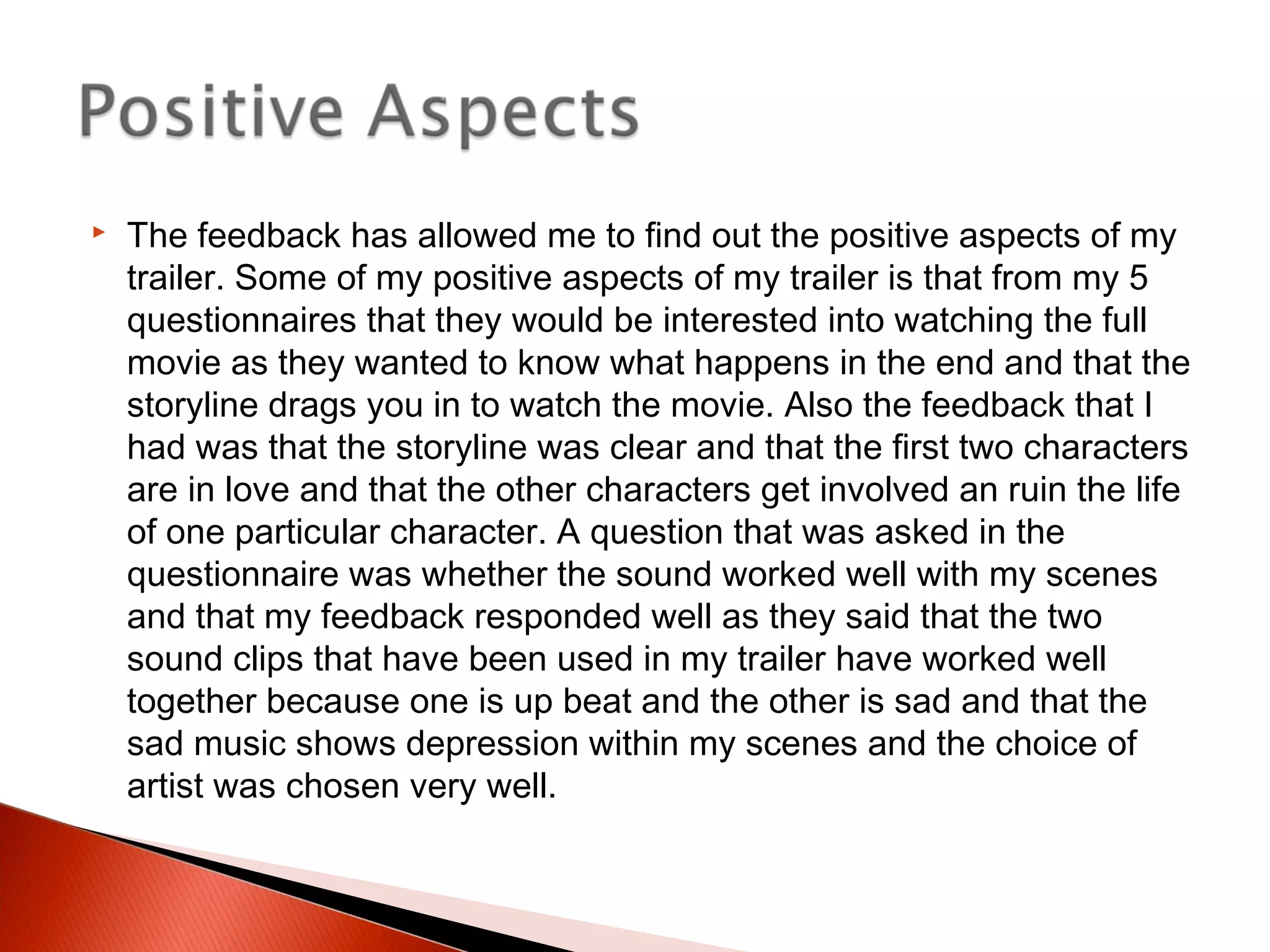  The feedback has allowed me to find out the positive aspects of my
trailer. Some of my positive aspects of my trailer is that from my 5
questionnaires that they would be interested into watching the full
movie as they wanted to know what happens in the end and that the
storyline drags you in to watch the movie. Also the feedback that I
had was that the storyline was clear and that the first two characters
are in love and that the other characters get involved an ruin the life
of one particular character. A question that was asked in the
questionnaire was whether the sound worked well with my scenes
and that my feedback responded well as they said that the two
sound clips that have been used in my trailer have worked well
together because one is up beat and the other is sad and that the
sad music shows depression within my scenes and the choice of
artist was chosen very well.
 