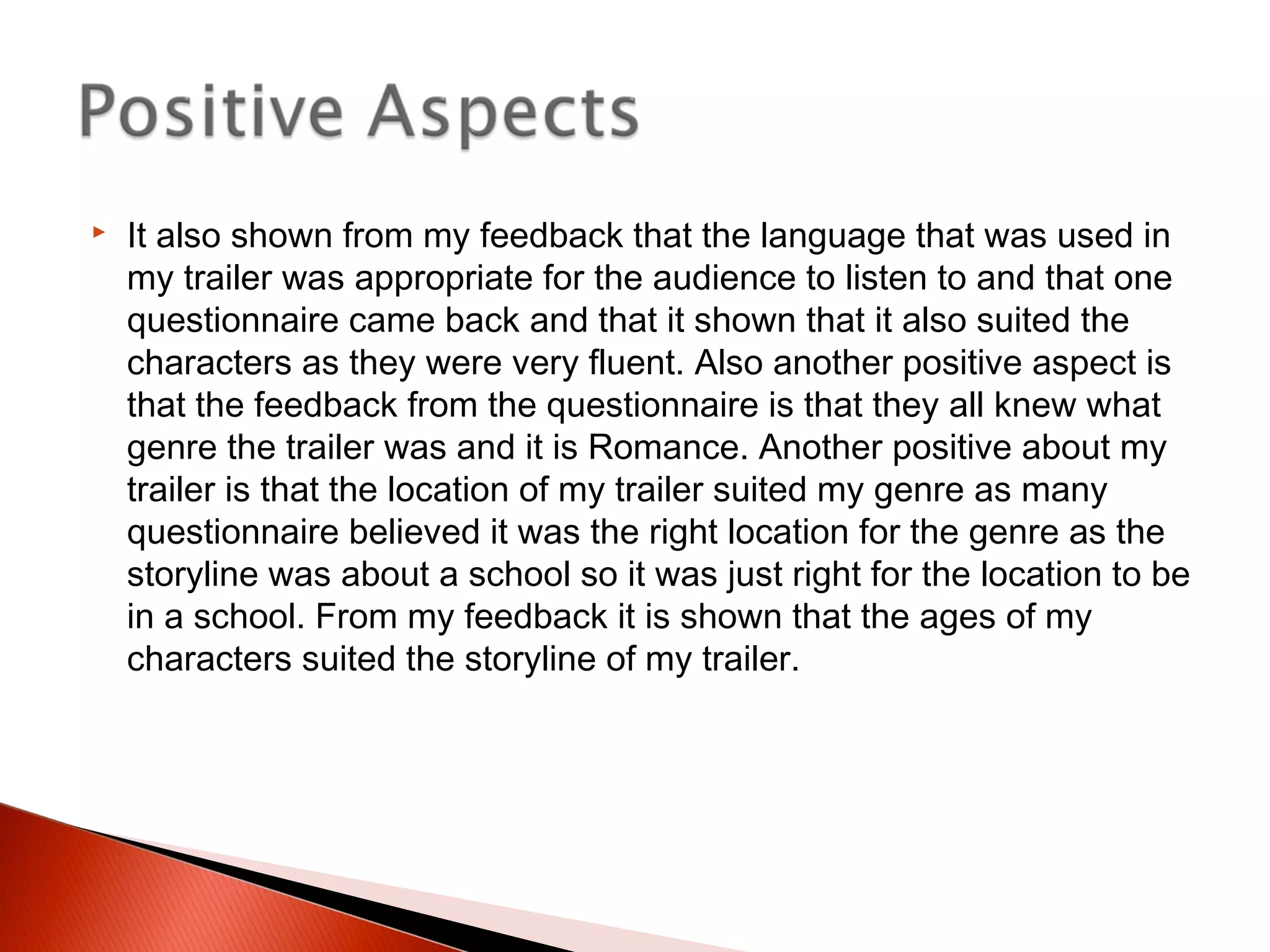  It also shown from my feedback that the language that was used in
my trailer was appropriate for the audience to listen to and that one
questionnaire came back and that it shown that it also suited the
characters as they were very fluent. Also another positive aspect is
that the feedback from the questionnaire is that they all knew what
genre the trailer was and it is Romance. Another positive about my
trailer is that the location of my trailer suited my genre as many
questionnaire believed it was the right location for the genre as the
storyline was about a school so it was just right for the location to be
in a school. From my feedback it is shown that the ages of my
characters suited the storyline of my trailer.
 