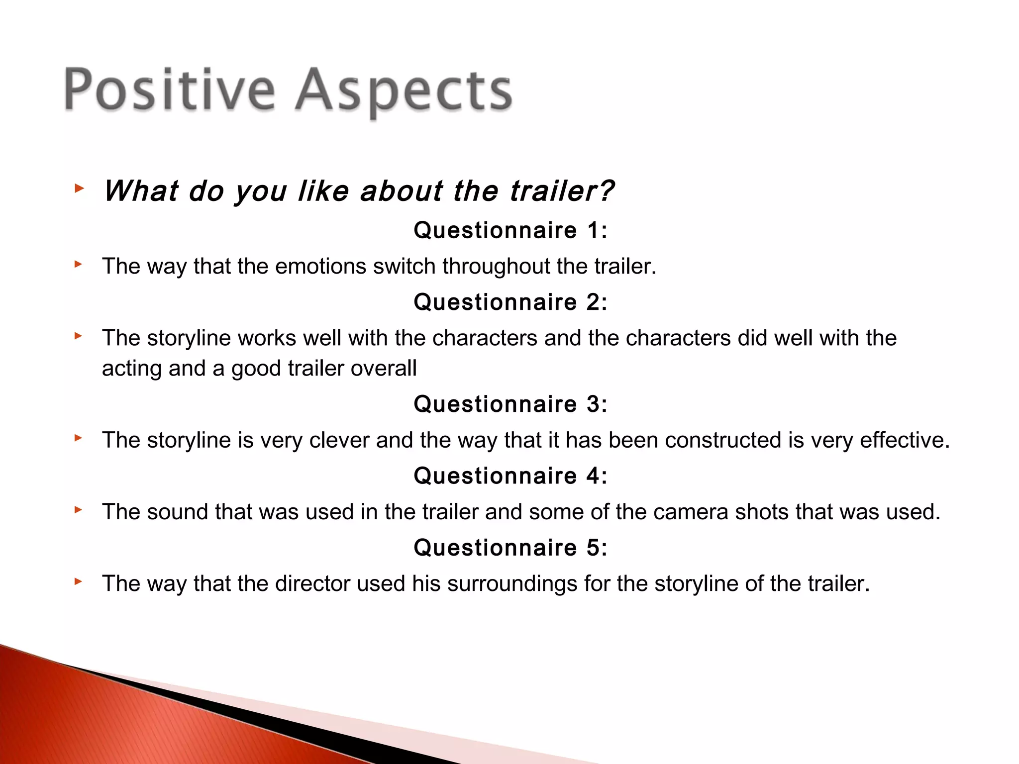  What do you like about the trailer?
Questionnaire 1:
 The way that the emotions switch throughout the trailer.
Questionnaire 2:
 The storyline works well with the characters and the characters did well with the
acting and a good trailer overall
Questionnaire 3:
 The storyline is very clever and the way that it has been constructed is very effective.
Questionnaire 4:
 The sound that was used in the trailer and some of the camera shots that was used.
Questionnaire 5:
 The way that the director used his surroundings for the storyline of the trailer.
 