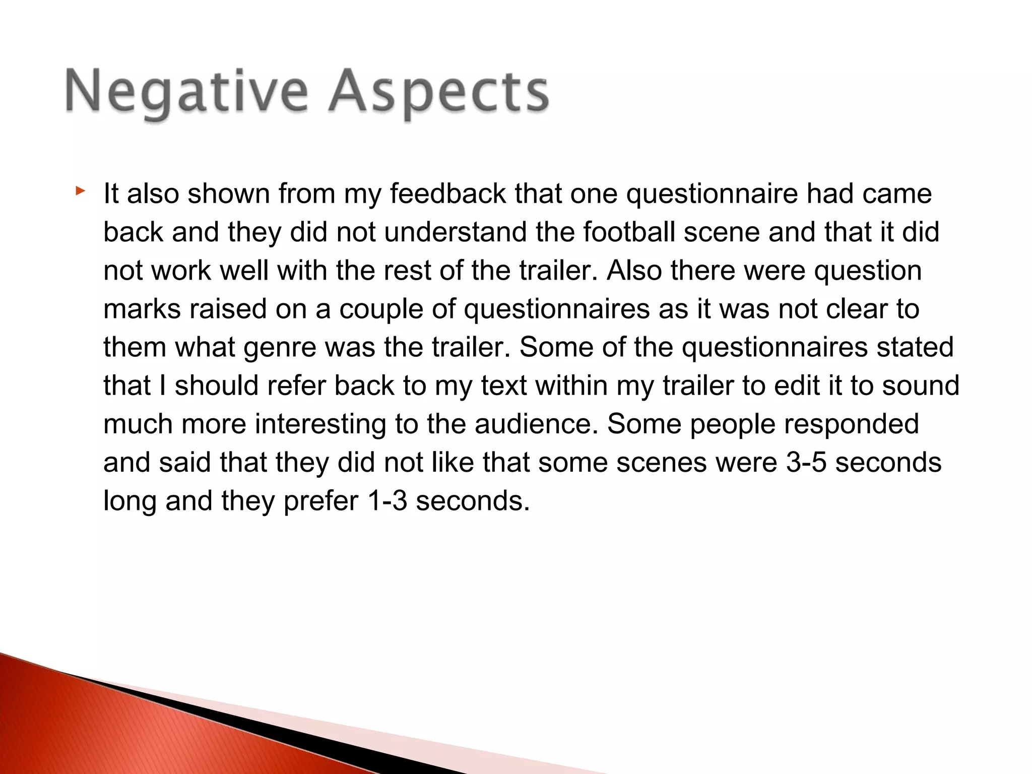  It also shown from my feedback that one questionnaire had came
back and they did not understand the football scene and that it did
not work well with the rest of the trailer. Also there were question
marks raised on a couple of questionnaires as it was not clear to
them what genre was the trailer. Some of the questionnaires stated
that I should refer back to my text within my trailer to edit it to sound
much more interesting to the audience. Some people responded
and said that they did not like that some scenes were 3-5 seconds
long and they prefer 1-3 seconds.
 