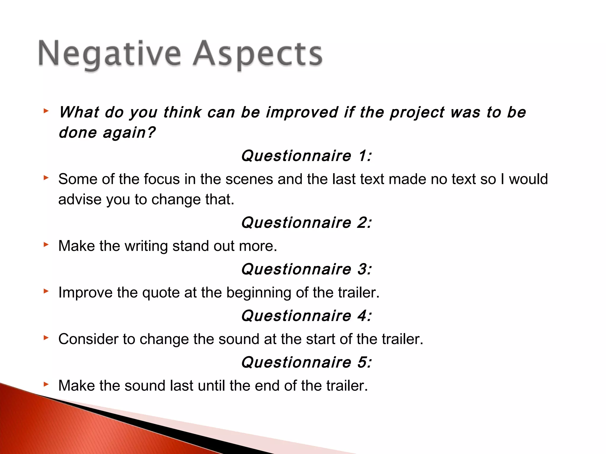  What do you think can be improved if the project was to be
done again?
Questionnaire 1:
 Some of the focus in the scenes and the last text made no text so I would
advise you to change that.
Questionnaire 2:
 Make the writing stand out more.
Questionnaire 3:
 Improve the quote at the beginning of the trailer.
Questionnaire 4:
 Consider to change the sound at the start of the trailer.
Questionnaire 5:
 Make the sound last until the end of the trailer.
 
