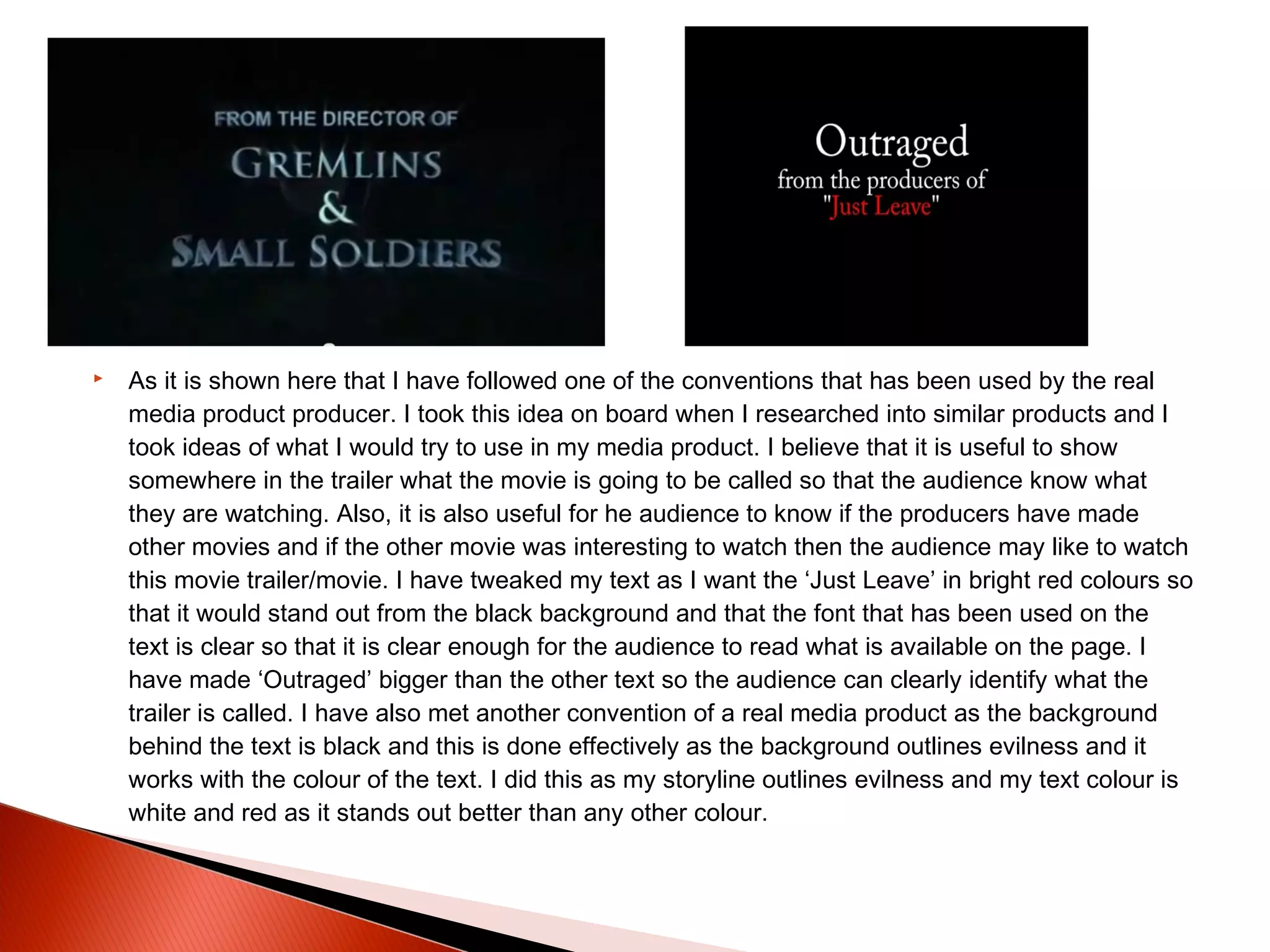  As it is shown here that I have followed one of the conventions that has been used by the real
media product producer. I took this idea on board when I researched into similar products and I
took ideas of what I would try to use in my media product. I believe that it is useful to show
somewhere in the trailer what the movie is going to be called so that the audience know what
they are watching. Also, it is also useful for he audience to know if the producers have made
other movies and if the other movie was interesting to watch then the audience may like to watch
this movie trailer/movie. I have tweaked my text as I want the ‘Just Leave’ in bright red colours so
that it would stand out from the black background and that the font that has been used on the
text is clear so that it is clear enough for the audience to read what is available on the page. I
have made ‘Outraged’ bigger than the other text so the audience can clearly identify what the
trailer is called. I have also met another convention of a real media product as the background
behind the text is black and this is done effectively as the background outlines evilness and it
works with the colour of the text. I did this as my storyline outlines evilness and my text colour is
white and red as it stands out better than any other colour.
 