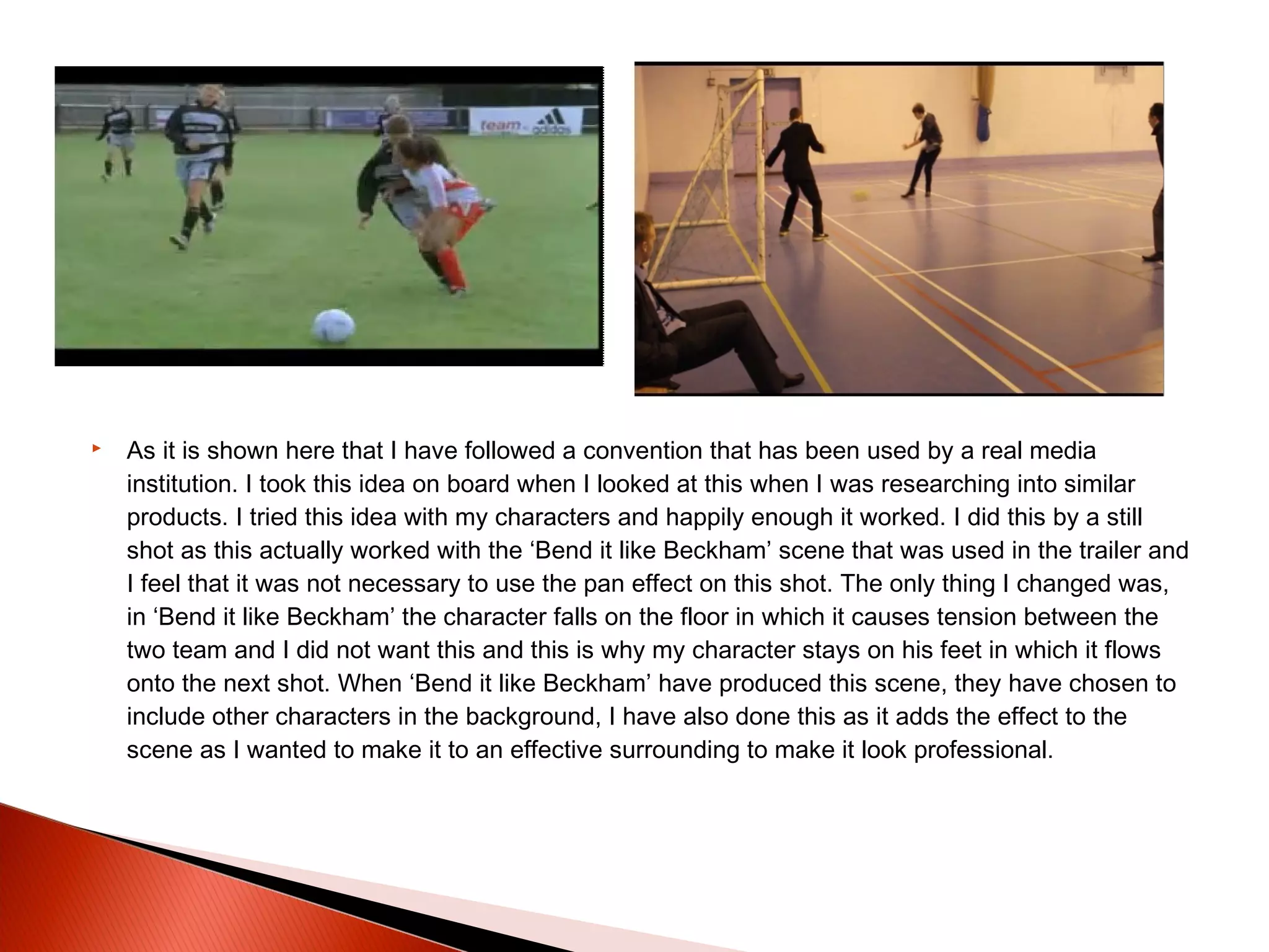  As it is shown here that I have followed a convention that has been used by a real media
institution. I took this idea on board when I looked at this when I was researching into similar
products. I tried this idea with my characters and happily enough it worked. I did this by a still
shot as this actually worked with the ‘Bend it like Beckham’ scene that was used in the trailer and
I feel that it was not necessary to use the pan effect on this shot. The only thing I changed was,
in ‘Bend it like Beckham’ the character falls on the floor in which it causes tension between the
two team and I did not want this and this is why my character stays on his feet in which it flows
onto the next shot. When ‘Bend it like Beckham’ have produced this scene, they have chosen to
include other characters in the background, I have also done this as it adds the effect to the
scene as I wanted to make it to an effective surrounding to make it look professional.
 