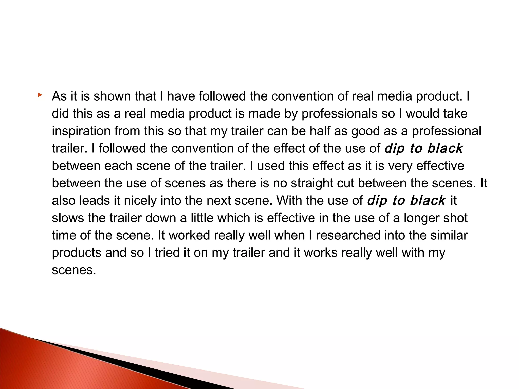  As it is shown that I have followed the convention of real media product. I
did this as a real media product is made by professionals so I would take
inspiration from this so that my trailer can be half as good as a professional
trailer. I followed the convention of the effect of the use of dip to black
between each scene of the trailer. I used this effect as it is very effective
between the use of scenes as there is no straight cut between the scenes. It
also leads it nicely into the next scene. With the use of dip to black it
slows the trailer down a little which is effective in the use of a longer shot
time of the scene. It worked really well when I researched into the similar
products and so I tried it on my trailer and it works really well with my
scenes.
 
