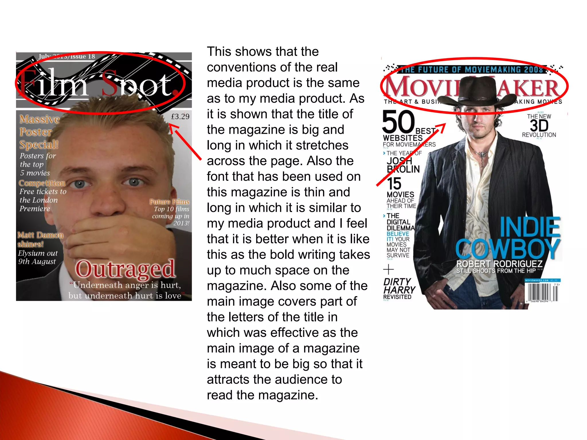 This shows that the
conventions of the real
media product is the same
as to my media product. As
it is shown that the title of
the magazine is big and
long in which it stretches
across the page. Also the
font that has been used on
this magazine is thin and
long in which it is similar to
my media product and I feel
that it is better when it is like
this as the bold writing takes
up to much space on the
magazine. Also some of the
main image covers part of
the letters of the title in
which was effective as the
main image of a magazine
is meant to be big so that it
attracts the audience to
read the magazine.
 