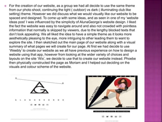 For the creation of our website, as a group we had all decide to use the same theme
from our photo shoot, continuing the light ( outdoor) vs dark ( illuminating club like
setting) theme. However we did discuss what we would visually like our website to be
spaced and designed. To come up with some ideas, and as seen in one of my ‘website
ideas post’ I was influenced by the simplicity of AlunaGeorge’s website design. I liked
the fact the website was easy to navigate around and also not crowded with pointless
information that normally is skipped by viewers, due to the lengthy blocked texts that
don’t look appealing. We all liked the idea to have a simple theme as it looks more
aesthetically pleasing to the eye, more intriguing to other leading them to want to
explore the site. I then sketched out the main page of our website along with a visual
summary of what pages we will create for our page. At first we had decide to use
‘Weebly’ to create our website as we all have previous experience on how to design a
website using that app, however from looking at the wider variety of choices and
layouts on the site ‘Wix’, we decide to use that to create our website instead. Phoebe
then physically constructed the page as Moriam and I helped out deciding on the
visuals and colour scheme of the website.
 