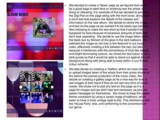  We decided to create a ‘News’ page as we figured that would
be a good page to alert fans on anything new the artists is
doing or releasing. For example of this we decided to advertise
the Digi-Pak on this page along with the front cover, along with
a short text that explains the details of the release and
information on the new album. We decide to centre the image
and text on the page as we wanted it to be easily eye catching.
Also choosing to make the text short so that it wouldn't be
bypassed by fans because of excessive amounts of texts that
don't look appealing. We decide to use the image taken within
the black box by Moriam of the glow in the dark balloons. We
selected this image as not only is this featured in out music
video, effectively creating a link between the two, but also
because it intertwines with the conventions of Club like setting
and bright illuminating colours. we chose the text colour to be a
dark purple so that it would be able to stand out against the red
background along with being able to keep within in our Purple
colour scheme.
 We also decide on creating a ‘Gallery’ where we have chosen
to upload images taken of the artists from their photo shoots to
the behind the scenes production of the music video. We
decide on creating a gallery page as its a nice way for fans to
see images of their band if they do not own any form of social
media. We chose not to add any text on this page as it is a
page for images and we didn't see text necessary as pictures
speak messages for themselves. We chose to keep the pages
theme consistent by using a varied image of balloons, which
seem to have a more vintage style to the. This intertwining with
the ‘House Party’ vibe, and conforming to the conventions of
our genre.
 