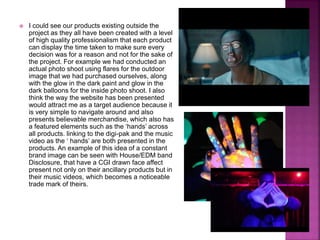  I could see our products existing outside the
project as they all have been created with a level
of high quality professionalism that each product
can display the time taken to make sure every
decision was for a reason and not for the sake of
the project. For example we had conducted an
actual photo shoot using flares for the outdoor
image that we had purchased ourselves, along
with the glow in the dark paint and glow in the
dark balloons for the inside photo shoot. I also
think the way the website has been presented
would attract me as a target audience because it
is very simple to navigate around and also
presents believable merchandise, which also has
a featured elements such as the ‘hands’ across
all products. linking to the digi-pak and the music
video as the ‘ hands’ are both presented in the
products. An example of this idea of a constant
brand image can be seen with House/EDM band
Disclosure, that have a CGI drawn face affect
present not only on their ancillary products but in
their music videos, which becomes a noticeable
trade mark of theirs.
 