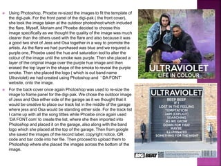  Using Photoshop, Phoebe re-sized the images to fit the template of
the digi-pak. For the front panel of the digi-pak ( the front cover),
she took the image taken at the outdoor photoshoot which included
the flare. Myself, Moriam and Phoebe decided to choose this
image specifically as we thought the quality of the image was much
clearer than the others used with the flare and also because it was
a good two shot of Jess and Osa together in a way to promote the
artists. As the flare we had purchased was blue and we required a
purple one, Phoebe used the hue and saturation tool to alter the
colour of the image until the smoke was purple. Then she placed a
layer of the original image over the purple hue image and then
erased the top layer in the shape of the smoke to reveal the purple
smoke. Then she placed the logo ( which is out band name
Ultraviolet) we had created using Photoshop and ‘ DA FONT’
website, onto the image.
 For the back cover once again Photoshop was used to re-size the
image to frame panel for the digi-pak. We chose the outdoor image
of Jess and Osa either side of the garage as it we thought that it
would be creative to place our track list in the middle of the garage
where jess and Osa would be standing either side. For the track list
I came up with all the song tittles while Phoebe once again used
‘DA FONT.com’ to create the list, where she then imported into
Photoshop and placed it on the garage, also along with the band
logo which she placed at the top of the garage. Then from google
she saved the images of the record label, copyright notice, QR
code and bar code into her file. Then proceed to upload them to
Photoshop where she placed the images across the bottom of the
image.
 