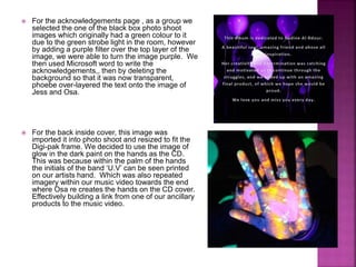  For the acknowledgements page , as a group we
selected the one of the black box photo shoot
images which originally had a green colour to it
due to the green strobe light in the room, however
by adding a purple filter over the top layer of the
image, we were able to turn the image purple. We
then used Microsoft word to write the
acknowledgements,, then by deleting the
background so that it was now transparent,
phoebe over-layered the text onto the image of
Jess and Osa.
 For the back inside cover, this image was
imported it into photo shoot and resized to fit the
Digi-pak frame. We decided to use the image of
glow in the dark paint on the hands as the CD.
This was because within the palm of the hands
the initials of the band ‘U.V’ can be seen printed
on our artists hand. Which was also repeated
imagery within our music video towards the end
where Osa re creates the hands on the CD cover.
Effectively building a link from one of our ancillary
products to the music video.
 