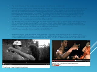  The main theme of the video is love, anger , heartbreak and power.
 Power is shown right away within the music video. This is because the man is seen shouting at the
woman at the beginning this portrays him as dominant right away. A feminist interpretation of
this would be that the woman is being portrayed as subordinate to the man as the genre is
patriarchal and dominated by males. This is also shown in keyshia cole’s music video I should
have cheated. The narrative shows the girl being a house wife and finding out her spouse is
cheating. This results in a argument and the male is seen aggressively talking down to her
 .https://www.youtube.com/watch?v=29qvbeDA0iU
 The theme of love is shown through the flash backs. The usage of black and white helps enable
this to be clear. This is also shown in trey songz music video heart attack. This helps build the
narrative. The simultaneous use of the happy memories and the sad memories within the flash
backs helps promote the existence of love and heartbreak.
 https://www.youtube.com/watch?v=4r3MZNCGzVY
 A postmodernist view would be that we have confused time and space globalisation and
communications technology have distorted traditional concepts of time and space dimensions
Due to several re visits to the past through the flash backs. As well as the use of the time lapse.
 