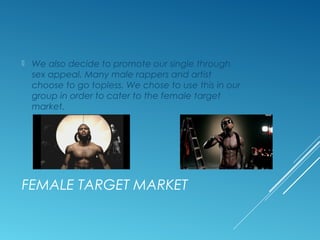 FEMALE TARGET MARKET
 We also decide to promote our single through
sex appeal. Many male rappers and artist
choose to go topless. We chose to use this in our
group in order to cater to the female target
market.
 