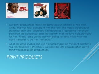 PRINT PRODUCTS
 Our print products all follow the same colour scheme of red and
white. This was kept consistent with the font. This made our product
stand out as it. The bright red is symbolic as it represents the anger
between the couple but also the warmth that the love had provided
for the,. Finally red is connoted with being hot and this is what we
want the artist to be the “hot topic”.
 All of the case studies also use a cental image on the front and have
red font to make it stand out. We took this into consideration as we
felt it would help the product sell.
 