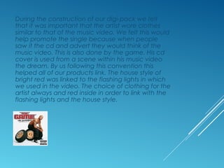 During the construction of our digi-pack we felt
that it was important that the artist wore clothes
similar to that of the music video. We felt this would
help promote the single because when people
saw it the cd and advert they would think of the
music video. This is also done by the game. His cd
cover is used from a scene within his music video
the dream. By us following this convention this
helped all of our products link. The house style of
bright red was linked to the flashing lights in which
we used in the video. The choice of clothing for the
artist always and red inside in order to link with the
flashing lights and the house style.
 