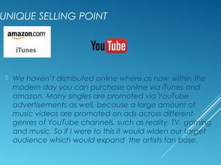 UNIQUE SELLING POINT
 We haven’t distributed online where as now within the
modern day you can purchase online via iTunes and
amazon. Many singles are promoted via YouTube
advertisements as well, because a large amount of
music videos are promoted on ads across different
genres of YouTube channels, such as reality, TV, gaming
and music. So if I were to this it would widen our target
audience which would expand the artists fan base.
 