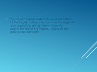  The use of a release date acts as an imperative
for the target audience to purchase the single as
soon as possible, giving them a head start
against the rest of the market. I would do the
same in the real world
 