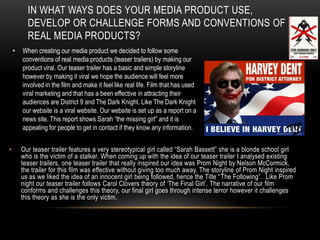 In what ways does your media product use, develop or challenge forms and conventions of real media products? When creating our media product we decided to follow some conventions of real media products (teaser trailers) by making our product viral. Our teaser trailer has a basic and simple storyline however by making it viral we hope the audience will feel more involved in the film and make it feel like real life. Film that has used viral marketing and that has a been effective in attracting their audiences are District 9 and The Dark Knight. Like The Dark Knight our website is a viral website. Our website is set up as a report on a news site. This report shows Sarah “the missing girl” and it is appealing for people to get in contact if they know any information.  Our teaser trailer features a very stereotypical girl called “Sarah Bassett” she is a blonde school girl who is the victim of a stalker. When coming up with the idea of our teaser trailer I analysed existing teaser trailers, one teaser trailer that really inspired our idea was Prom Night by Nelson McCormick, the trailer for this film was effective without giving too much away. The storyline of Prom Night inspired us as we liked the idea of an innocent girl being followed, hence the Title “The Following”.  Like Prom night our teaser trailer follows Carol Clovers theory of ‘The Final Girl’. The narrative of our film conforms and challenges this theory, our final girl goes through intense terror however it challenges this theory as she is the only victim. 