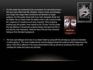 We have used dialogue and music in our teaser trailer by using both this will keep our audience interested in what’s going on. The music creates tension and the dialogue shows the audience what's happening in the scene. I think this is effective in the scene where Sarah is tied up and she is screaming, the music that overlaps this makes this scene very dramatic. How effective is the combination of your main product and ancillary texts?Are main product is a teaser trailer showing many events of Sarah Bassett being followed, torturedand areas and objects that are in the film. Our poster works well with our teaser trailer showing the horror genre of our film, the two main characters are in the centre of the posterback to back on the phone, this is implying that they are speaking to each other but they aren’t really standing next to each other. We edited the poster making the colours darker and changing the contrast to create a scarier mood. Are other product is our film website, unlike the poster we decided to make this viral. The layout of this website is a news report on a newspapers website (The Ely Chronicle). This website is aimed to make our audience think this is a real life event that has happened and therefore they will feel more involved in the film. Throughout this coursework we have been constantly getting audience feedback at every stage: research, planning, creating and evaluating. I think by getting audience feedback we have achieved the best products we could. The audience feedback we got wasn’t always positive this was a good thing as we could change and adapt ideas to make our products more appealing to our target audience.  When originally coming with our idea, we as a group pitched this idea to the rest of our class( target audience). The feedback we got was mostly positive and therefore we knew that the idea we had was good and would be appealing to our target audience. After doing our first attempt of the teaser trailer the audience feedback we got told us that its wasn’t effective and didn’t follow our genre (horror). Our second attempt again didn’t appeal to our target audience, I think this was because of the lack of planning that we did.Our third and final attempt was much more professional and attractive to our audience. By this point we had gained more knowledge of what our audience wanted and how we could achieve this. The audience feedback that we got from the previous two attempts was very helpful as they suggested things we could change and things they would want to see in a teaser trailer. WHAT HAVE YOU LEARNT FROM YOUR AUDIENCE FEEDBACK?