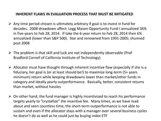INHERENT FLAWS IN EVALUATION PROCESS THAT MUST BE MITIGATED
 Any time period chosen is ultimately arbitrary if goal is to invest in fund for
decades. 2008 drawdown affect: Legg Mason Opportunity Fund I annualized 36%
in five-years to Feb 28, 2014. If take the 6-year return to Feb 28, 2014 then 6%
annualized (lower than S&P 500). Star and renowned from 1991-2005; shunned
post 2008
 The problem is that skill and luck are not independently observable (Prof
Bradford Cornell of California Institute of Technology)
 Allocator must have thought through inherent incentive flaw (especially if she is a
fiduciary, her goal is (or at least should be!) to maximize long-term (5+ years
minimum) return while keeping drawdowns lower than market/other funds in
category and ideally yearly outperformance. Basically, better, consistent returns
than market, without hassles
 On other hand, the fund manager is highly incentivized to reach his performance
targets yearly to “crystallize” the incentive fee. Many times, as we have read
about and seen countless time, the short-term outperformance is not able to
sustain and even if the allocator stays with a manager over several business cycles
he doesn’t do as well as he could just by buying index ETF
 