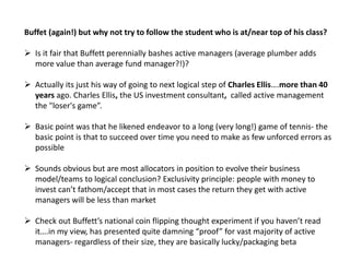 Buffet (again!) but why not try to follow the student who is at/near top of his class?
 Is it fair that Buffett perennially bashes active managers (average plumber adds
more value than average fund manager?!)?
 Actually its just his way of going to next logical step of Charles Ellis….more than 40
years ago. Charles Ellis, the US investment consultant, called active management
the "loser's game”.
 Basic point was that he likened endeavor to a long (very long!) game of tennis- the
basic point is that to succeed over time you need to make as few unforced errors as
possible
 Sounds obvious but are most allocators in position to evolve their business
model/teams to logical conclusion? Exclusivity principle: people with money to
invest can’t fathom/accept that in most cases the return they get with active
managers will be less than market
 Check out Buffett’s national coin flipping thought experiment if you haven’t read
it….in my view, has presented quite damning “proof” for vast majority of active
managers- regardless of their size, they are basically lucky/packaging beta
 