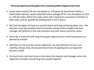Personal experience/thoughts from marketing Metis Opportunity Fund
 6 year track record (17% net annualized vs. 11% gross for benchmark index) in
listed Indian equities, yearly outperformance average of 5%, max drawdown of 21%
vs. 27% for index; $25m firm wide assets with a long-term asset base of families in
Gulf, India, and US- growth (5x AUM growth in last 3 years)
 We fund managers all have our canned stories (winning and losing ideas, etc.)- the
allocator must ask questions that truly probe and give them insights into how
manager will perform in the next recession and over future economic cycles
 Has to be a mutual fit with long-term goals aligned and as much transparency as
desired by investor
 Definition of risk must be in basic alignment: our key definition of risk is not
volatility, Sharpe ratio, etc but permanent loss of capital given our long-term
business model
 It is hard and a real treat since so rare when the investor and manager come into
alignment and able to build long-term wealth together
 