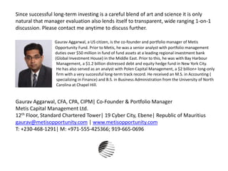 Since successful long-term investing is a careful blend of art and science it is only
natural that manager evaluation also lends itself to transparent, wide ranging 1-on-1
discussion. Please contact me anytime to discuss further.
Gaurav Aggarwal, a US citizen, is the co-founder and portfolio manager of Metis
Opportunity Fund. Prior to Metis, he was a senior analyst with portfolio management
duties over $50 million in fund of fund assets at a leading regional investment bank
(Global Investment House) in the Middle East. Prior to this, he was with Bay Harbour
Management, a $1.2 billion distressed debt and equity hedge fund in New York City.
He has also served as an analyst with Polen Capital Management, a $2 billion+ long-only
firm with a very successful long-term track record. He received an M.S. in Accounting (
specializing in Finance) and B.S. in Business Administration from the University of North
Carolina at Chapel Hill.
Gaurav Aggarwal, CFA, CPA, CIPM| Co-Founder & Portfolio Manager
Metis Capital Management Ltd.
12th Floor, Standard Chartered Tower| 19 Cyber City, Ebene| Republic of Mauritius
gaurav@metisopportunity.com | www.metisopportunity.com
T: +230-468-1291| M: +971-555-425366; 919-665-0696
 