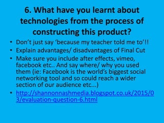 6. What have you learnt about
technologies from the process of
constructing this product?
• Don’t just say ‘because my teacher told me to’!!
• Explain advantages/ disadvantages of Final Cut
• Make sure you include after effects, vimeo,
facebook etc.. And say where/ why you used
them (ie: Facebook is the world’s biggest social
networking tool and so could reach a wider
section of our audience etc...)
• http://shannonnashmedia.blogspot.co.uk/2015/0
3/evaluation-question-6.html
 