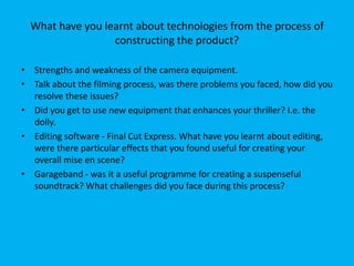 What have you learnt about technologies from the process of
constructing the product?
• Strengths and weakness of the camera equipment.
• Talk about the filming process, was there problems you faced, how did you
resolve these issues?
• Did you get to use new equipment that enhances your thriller? I.e. the
dolly.
• Editing software - Final Cut Express. What have you learnt about editing,
were there particular effects that you found useful for creating your
overall mise en scene?
• Garageband - was it a useful programme for creating a suspenseful
soundtrack? What challenges did you face during this process?
 